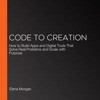 Code to Creation : How to Build Apps and Digital Tools That Solve Real Problems and Scale with Purpose - Elena Morgan