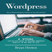 Wordpress : How to Build a Wordpress Website on Your Own Domain (A Visual Step-by-step Guide to Building Wordpress Websites in One Hour or Less) - Bryan Hooten