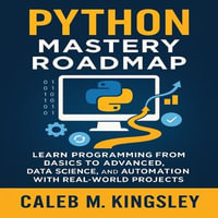 Python Mastery Roadmap : Learn Programming from Basics to Advanced, Data Science, and Automation with Real-World Projects - Caleb M. Kingsley