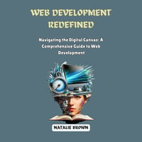 Web Development Redefined : Navigating the Digital Canvas: A Comprehensive Guide to Web Development - Natalie Brown