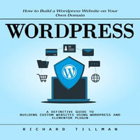 Wordpress : How to Build a Wordpress Website on Your Own Domain (A Definitive Guide to Building Custom Websites Using Wordpress and Elementor Plugin) - Richard Tillman