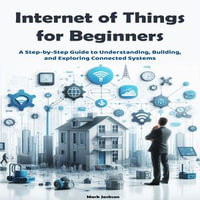 Internet of Things for Beginners : A Step-by-Step Guide to Understanding, Building, and Exploring Connected Systems - Mark Jackson