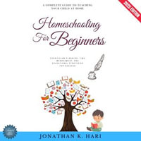 Homeschooling for Beginners:  : A Complete Guide to Teaching Your Child at Home (Curriculum Planning, Time Management, and Educational Strategies for Success) - Jonathan K. Hari
