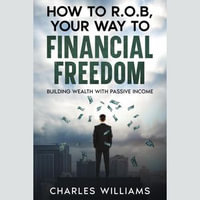 How to R.O.B Your Way to Financial Freedom : Building Wealth With Passive Income - Charles Williams