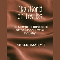 World of Textiles, The : The Complete Handbook of the Global Textile Industry - SREEKUMAR V T