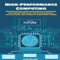 High-performance Computing : Understanding High-Performance Computing and Supercomputing. The Advancements, Applications, and Future of Computing Power - Conor Williams
