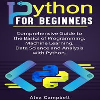 Python for Beginners : Comprehensive Guide to the Basics of Programming, Machine Learning, Data Science and Analysis with Python. - Alex Campbell