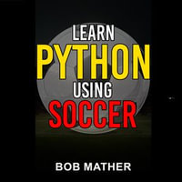 Learn Python Using Soccer : Coding for Kids in Python Using Outrageously Fun Soccer Concepts - Bob Mather
