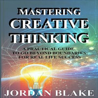 Mastering Creative Thinking: A Practical Guide to Go Beyond Boundaries for Real-Life Success : Unlock Everyday Problem-Solving and Innovation Skills to Transform Your Mindset, Work, and Relationships - Jordan Blake