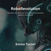 RoboRevolution : The Dawn of a New Era: A Comprehensive Guide to Robotic Innovations - Emma Turner