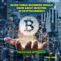 Seven Things Beginners Should Know About Investing in Cryptocurrency : The Future of Finance - Alex Fisher