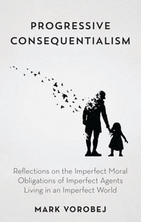 Progressive Consequentialism : Reflections on the Imperfect Moral Obligations of Imperfect Agents Living in an Imperfect World - Mark Vorobej
