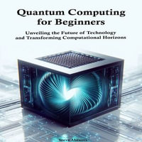 Quantum Computing for Beginners : Unveiling the Future of Technology and Transforming Computational Horizons - Steve Abrams