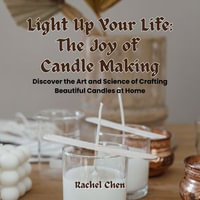 Light Up Your Life: The Joy of Candle Making : Discover the Art and Science of Crafting Beautiful Candles at Home - Rachel Chen