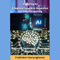 Mastering AI: A Beginner's Guide to Generative and Machine Learning : Exploring Technology, Creativity, and Ethics - Prabhakar Veeraraghavan
