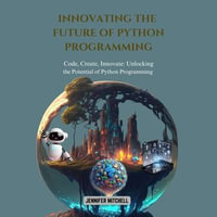 Innovating the Future of Python Programming : Code, Create, Innovate: Unlocking the Potential of Python Programming - Jennifer Mitchell
