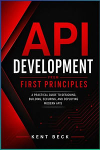 API Development from First Principles : A Practical Guide to Designing, Building, Testing, Securing, and Deploying Modern APIs - Kent Beck