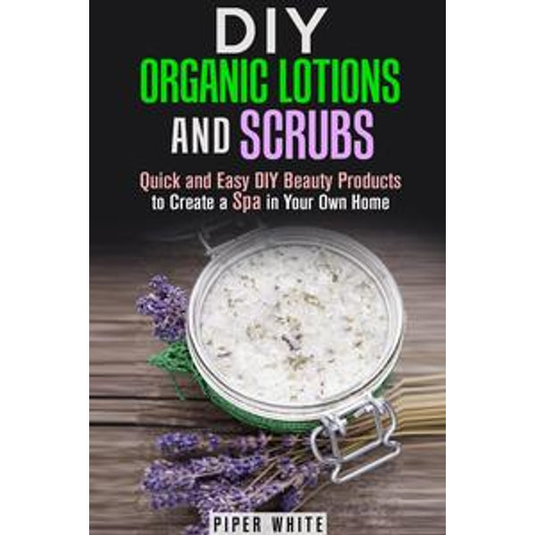 DIY Organic Lotions and Scrubs: Quick and Easy DIY Beauty Products to Create a Spa in Your Own Home - Piper White | Karta-nauczyciela.org