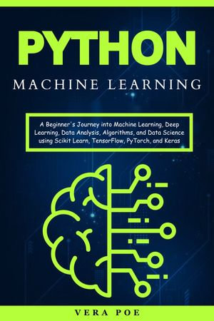 Python Machine Learning : A Beginner's Journey into Machine Learning, Deep Learning, Data Analysis, Algorithms, and Data Science using Scikit Learn, TensorFlow, PyTorch, and Keras - VERA POE