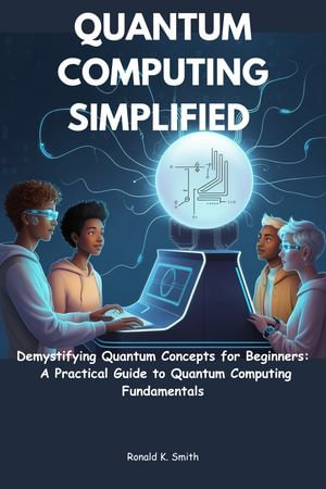Quantum Computing Simplified : Demystifying Quantum Concepts for Beginners: A Practical Guide to Quantum Computing Fundamentals - Ronald K. Smith