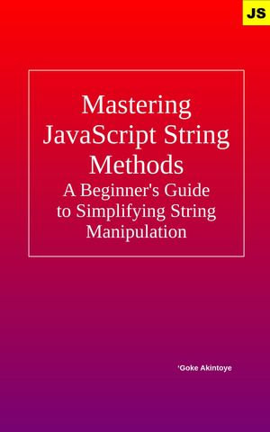 Mastering JavaScript String Methods - A Beginner's Guide to Simplifying String Manipulation : A Beginner's Guide to Simplifying String Manipulation - Adegoke Akintoye