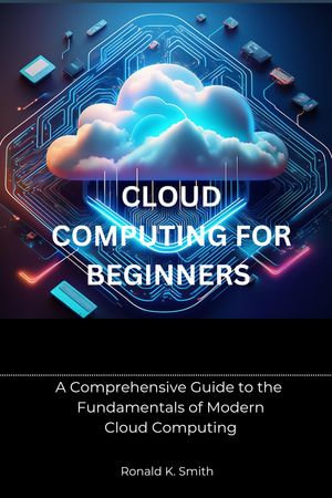Cloud Computing for Beginners : A Comprehensive Guide to the Fundamentals of Modern Cloud Computing - Ronald K. Smith