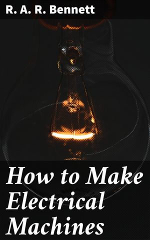 How to Make Electrical Machines : Containing Full Directions for Making Electrical Machines, Induction Coils, Dynamos, and Many Novel Toys to Be Worked by Electricity - R. A. R. Bennett