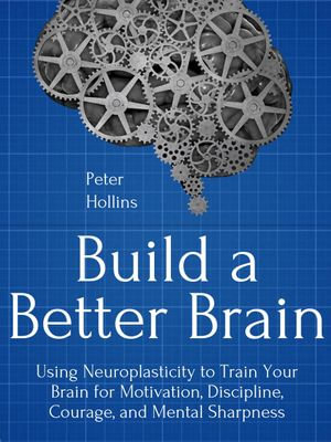 Build a Better Brain : Using Everyday Neuroscience to Train Your Brain for Motivation, Discipline, Courage, and Mental Sharpness - Peter Hollins