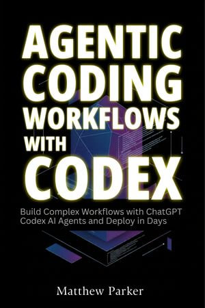 Agentic Coding Workflows with Codex : Build Complex Workflows with ChatGPT Codex AI Agents and Deploy in Days - Matthew Parker