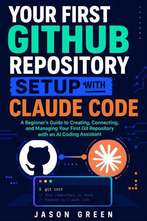 Your First Github Repository Setup With Claude Code : A Beginner's Guide to Creating, Connecting, and Managing Your First Git Repository with an AI Coding Assistant - Jason Green