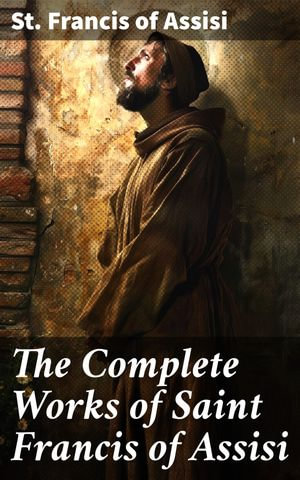 The Complete Works of Saint Francis of Assisi : Enriched edition. A Testament of Love and Compassion: The Spiritual Legacy of Saint Francis of Assisi - St. Francis of Assisi