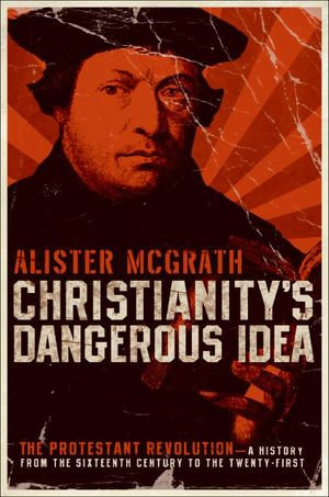Christianity's Dangerous Idea : The Protestant Revolution—A History from the Sixteenth Century to the Twenty-First - Alister McGrath