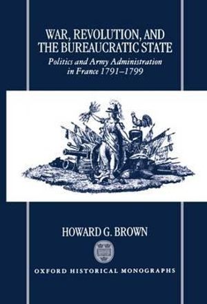 War, Revolution, and the Bureaucratic State : Politics and Army Administration in France, 1791-1799 - Howard G. Brown