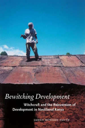 Bewitching Development : Witchcraft and the Reinvention of Development in Neoliberal Kenya - James Howard Smith