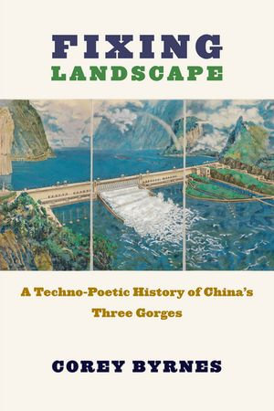Fixing Landscape : A Techno-Poetic History of China's Three Gorges - Corey Byrnes