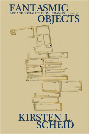 Fantasmic Objects : Art and Sociality from Lebanon, 1920-1950 - Kirsten L. Scheid