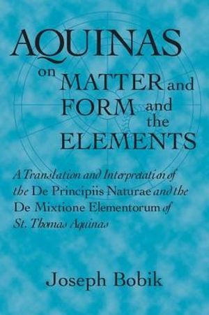 Aquinas on Matter and Form and the Elements : A Translation and Interpretation of the De Principiis Naturae and the De Mixtione Elementorum of St. Thomas Aquinas - Joseph Bobik