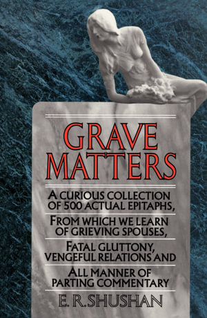 Grave Matters : A Curious Collection of 500 Actual Epitaphs, from Which We Learn of Grieving Spouses, Fatal Gluttony, Vengeful Relations, and All Manner of Parting Commentary - E.R. Shushan