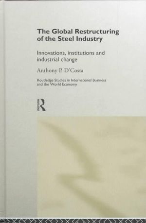 The Global Restructuring of the Steel Industry : Innovations, Institutions and Industrial Change - Anthony D'Costa