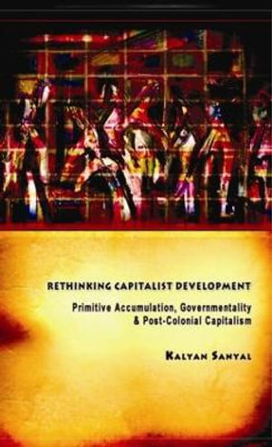 Rethinking Capitalist Development : Primitive Accumulation, Governmentality and Post-Colonial Capitalism - Kalyan Sanyal