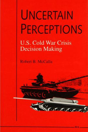 Uncertain Perceptions : U.S. Cold War Crisis Decision Making - Robert B. McCalla