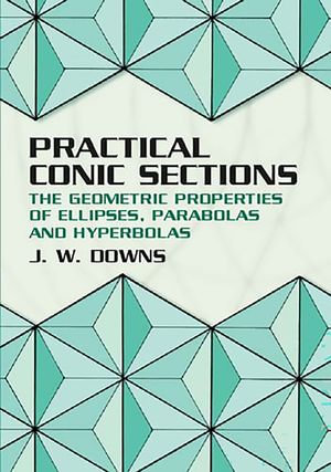 Practical Conic Sections : The Geometric Properties of Ellipses, Parabolas and Hyperbolas - J. W. Downs