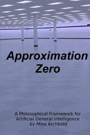 Approximation Zero : A Philosophical Framework for Artificial General Intelligence - Michael P Archbold
