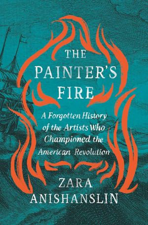 The Painter's Fire : A Forgotten History of the Artists Who Championed the American Revolution - Zara Anishanslin