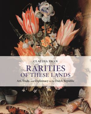 Rarities of These Lands : Art, Trade, and Diplomacy in the Dutch Republic - Claudia Swan