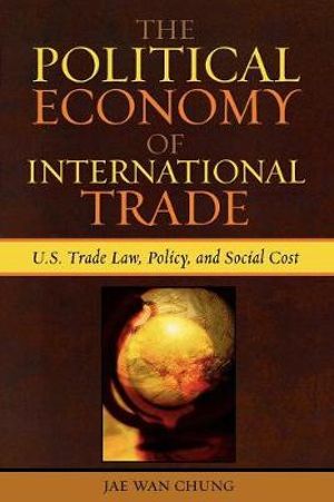 The Political Economy of International Trade : U.S. Trade Laws, Policy, and Social Cost - Jae Wan Chung