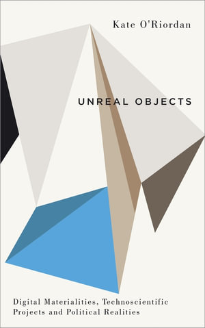 Unreal Objects : Digital Materialities, Technoscientific Projects and Political Realities - Kate O'Riordan