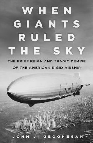 When Giant's Ruled the Sky : The Brief Reign and Tragic Demise of the American Rigid Airship - JOHN J. GEOGHEGAN