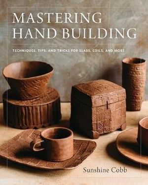 Mastering Hand Building : Techniques, Tips, and Tricks for Slabs, Coils, and More - Sunshine Cobb