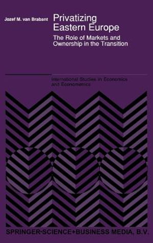 Privatizing Eastern Europe : The Role of Markets and Ownership in the Transition : International Studies in Economics and Econometrics - Jozef M. van Brabant